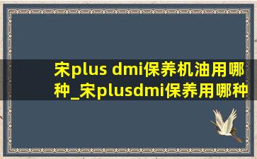 宋plus dmi保养机油用哪种_宋plusdmi保养用哪种机油